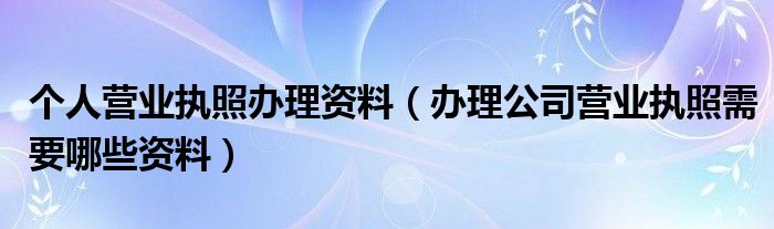 个人营业执照办理资料（办理公司营业执照需要哪些资料）