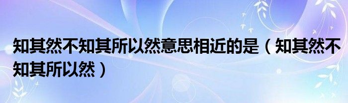 知其然不知其所以然意思相近的是（知其然不知其所以然）