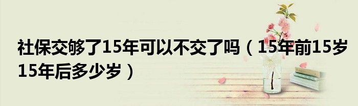 社保交够了15年可以不交了吗（15年前15岁15年后多少岁）