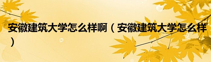 安徽建筑大学怎么样啊（安徽建筑大学怎么样）