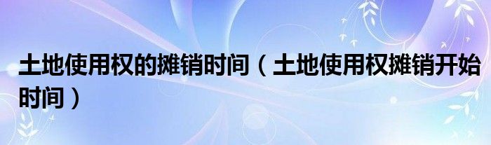 土地使用权的摊销时间（土地使用权摊销开始时间）