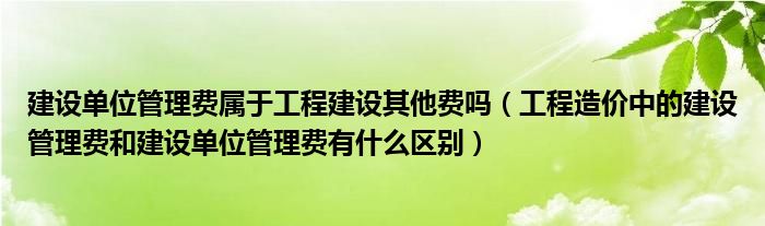 建设单位管理费属于工程建设其他费吗（工程造价中的建设管理费和建设单位管理费有什么区别）