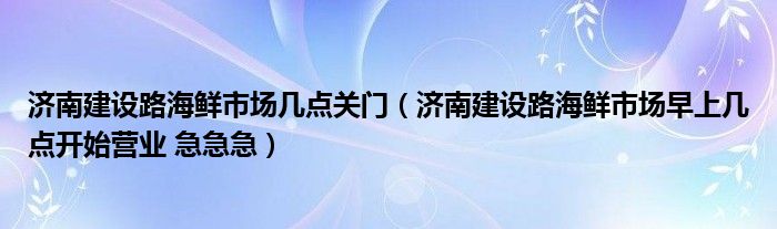 济南建设路海鲜市场几点关门（济南建设路海鲜市场早上几点开始营业 急急急）