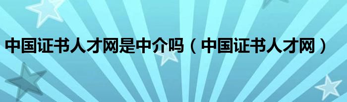 中国证书人才网是中介吗（中国证书人才网）