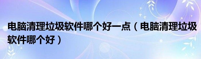 电脑清理垃圾软件哪个好一点（电脑清理垃圾软件哪个好）