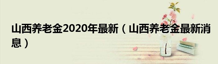 山西养老金2020年最新（山西养老金最新消息）