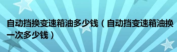 自动挡换变速箱油多少钱（自动挡变速箱油换一次多少钱）