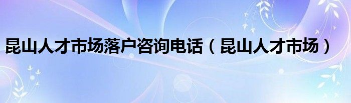 昆山人才市场落户咨询电话（昆山人才市场）