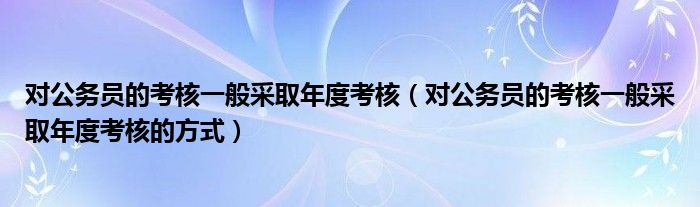 对公务员的考核一般采取年度考核（对公务员的考核一般采取年度考核的方式）