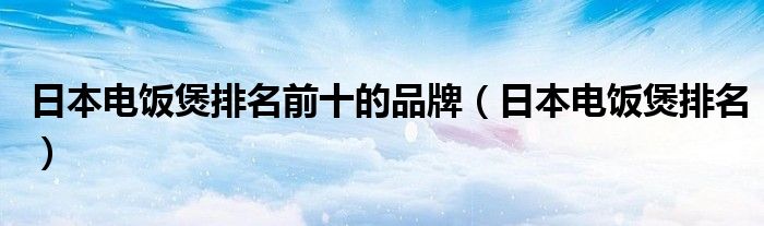 日本电饭煲排名前十的品牌（日本电饭煲排名）