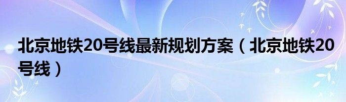 北京地铁20号线最新规划方案（北京地铁20号线）