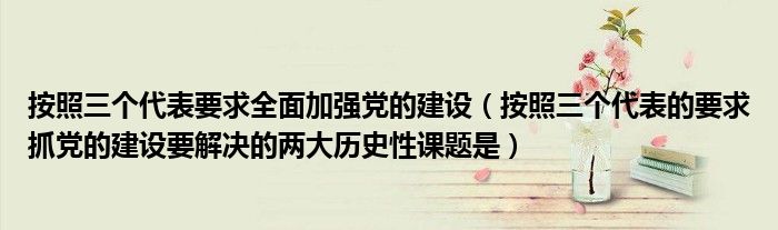 按照三个代表要求全面加强党的建设（按照三个代表的要求抓党的建设要解决的两大历史性课题是）