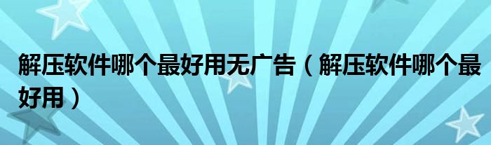 解压软件哪个最好用无广告（解压软件哪个最好用）