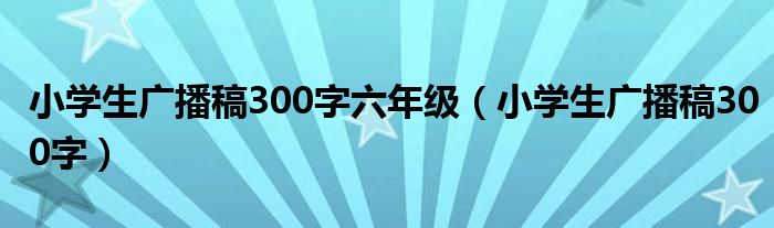 小学生广播稿300字六年级（小学生广播稿300字）