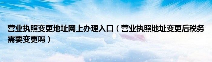 营业执照变更地址网上办理入口（营业执照地址变更后税务需要变更吗）