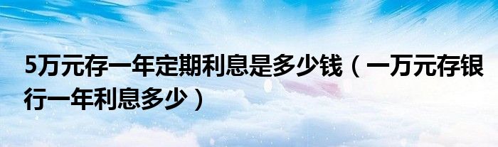 5万元存一年定期利息是多少钱（一万元存银行一年利息多少）