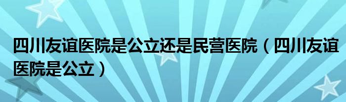 四川友谊医院是公立还是民营医院（四川友谊医院是公立）