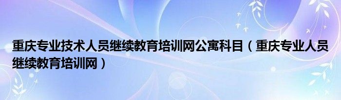 重庆专业技术人员继续教育培训网公寓科目（重庆专业人员继续教育培训网）