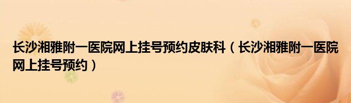 长沙湘雅附一医院网上挂号预约皮肤科（长沙湘雅附一医院网上挂号预约）