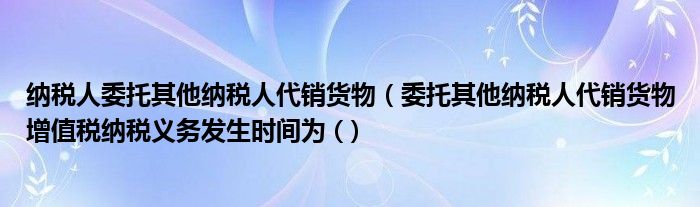 纳税人委托其他纳税人代销货物（委托其他纳税人代销货物增值税纳税义务发生时间为 (）