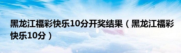 黑龙江福彩快乐10分开奖结果（黑龙江福彩快乐10分）