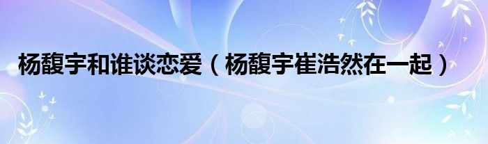 杨馥宇和谁谈恋爱（杨馥宇崔浩然在一起）