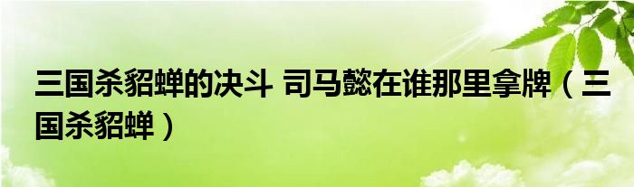 三国杀貂蝉的决斗 司马懿在谁那里拿牌（三国杀貂蝉）