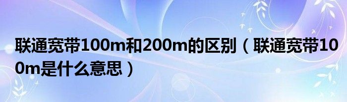 联通宽带100m和200m的区别（联通宽带100m是什么意思）