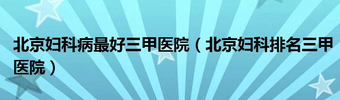 北京妇科病最好三甲医院（北京妇科排名三甲医院）