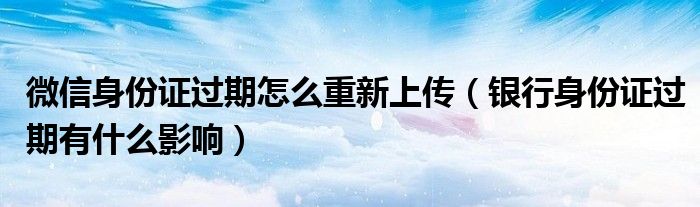 微信身份证过期怎么重新上传（银行身份证过期有什么影响）