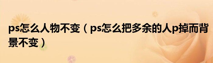 ps怎么人物不变（ps怎么把多余的人p掉而背景不变）