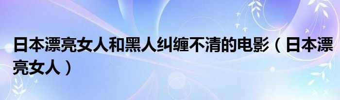 日本漂亮女人和黑人纠缠不清的电影（日本漂亮女人）