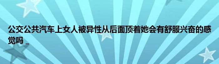 公交公共汽车上女人被异性从后面顶着她会有舒服兴奋的感觉吗 _