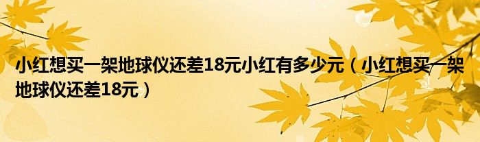 小红想买一架地球仪还差18元小红有多少元（小红想买一架地球仪还差18元）