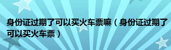 身份证过期了可以买火车票嘛（身份证过期了可以买火车票）