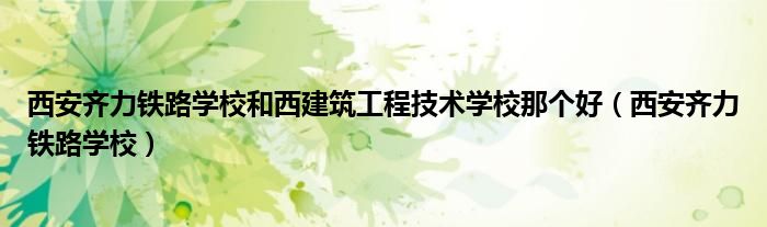 西安齐力铁路学校和西建筑工程技术学校那个好（西安齐力铁路学校）