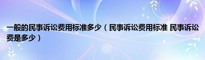 一般的民事诉讼费用标准多少（民事诉讼费用标准 民事诉讼费是多少）