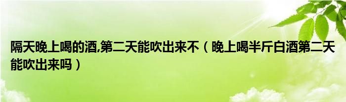 隔天晚上喝的酒,第二天能吹出来不（晚上喝半斤白酒第二天能吹出来吗）