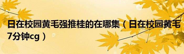 日在校园黄毛强推桂的在哪集（日在校园黄毛7分钟cg）