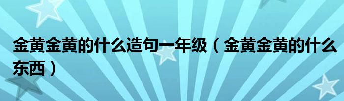 金黄金黄的什么造句一年级（金黄金黄的什么东西）