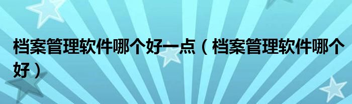 档案管理软件哪个好一点（档案管理软件哪个好）