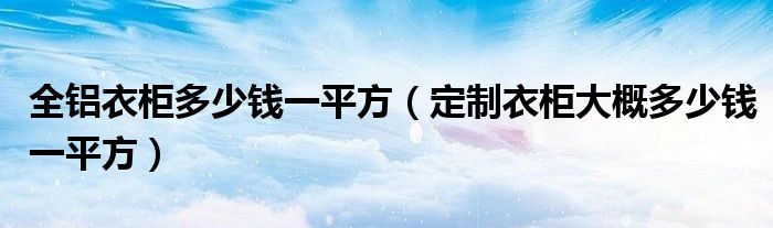 全铝衣柜多少钱一平方（定制衣柜大概多少钱一平方）