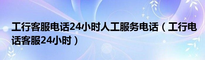 工行客服电话24小时人工服务电话（工行电话客服24小时）