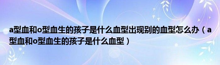 a型血和o型血生的孩子是什么血型出现别的血型怎么办（a型血和o型血生的孩子是什么血型）