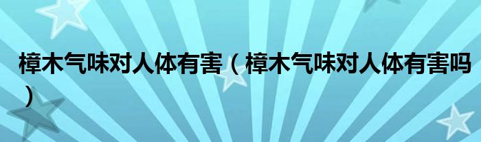 樟木气味对人体有害（樟木气味对人体有害吗）