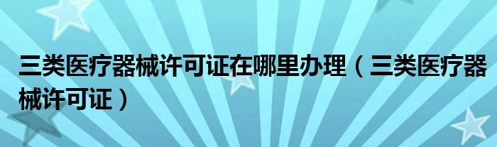 三类医疗器械许可证在哪里办理（三类医疗器械许可证）