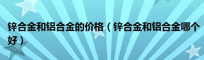 锌合金和铝合金的价格（锌合金和铝合金哪个好）