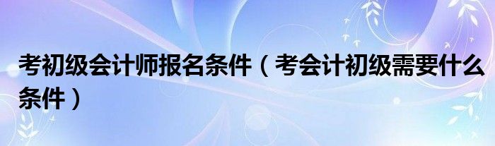 考初级会计师报名条件（考会计初级需要什么条件）