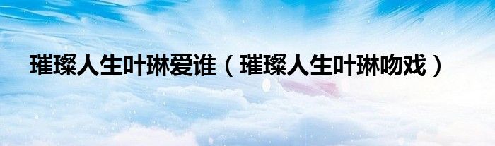 璀璨人生叶琳爱谁（璀璨人生叶琳吻戏）