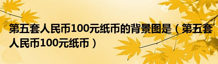 第五套人民币100元纸币的背景图是（第五套人民币100元纸币）